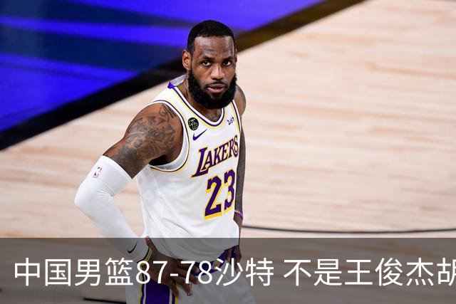 中国男篮87-78沙特 不是王俊杰胡金秋 他才是全场最佳 30+7带队起飞