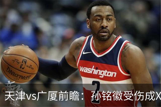 天津vs广厦前瞻：孙铭徽受伤成X因素，3外援发威天津迎爆冷机会