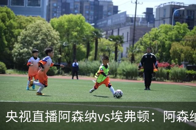 央视直播阿森纳vs埃弗顿：阿森纳紧追曼城，主场啃掉太妃糖