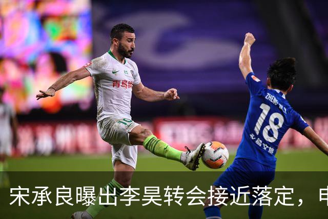 宋承良曝出李昊转会接近落定，申花从两千万报价被拒到持续拉锯