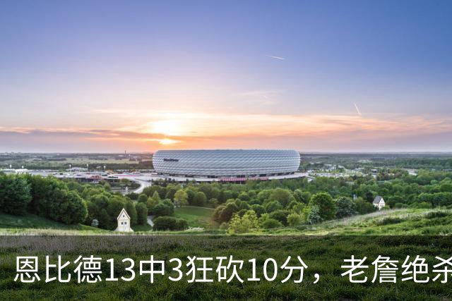恩比德13中3狂砍10分，老詹绝杀助76人双杀卫冕冠军
