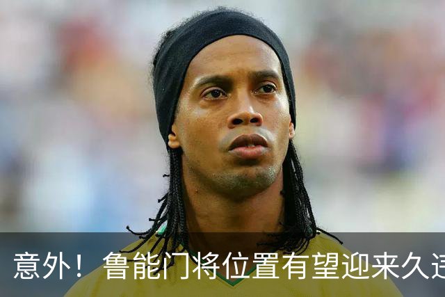 意外！鲁能门将位置有望迎来久违大鱼，未来将在比赛中锁定主力