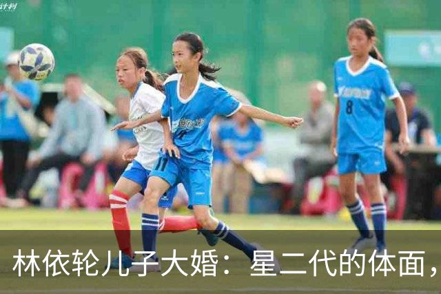 林依轮儿子大婚：星二代的体面，不再是靠钱撑起来的