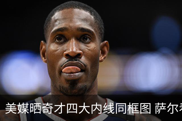 美媒晒奇才四大内线同框图 萨尔看起来比2m13的艾顿还要高！