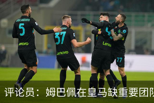 评论员：姆巴佩在皇马缺重要团队冠军，但他远不是第一责任人