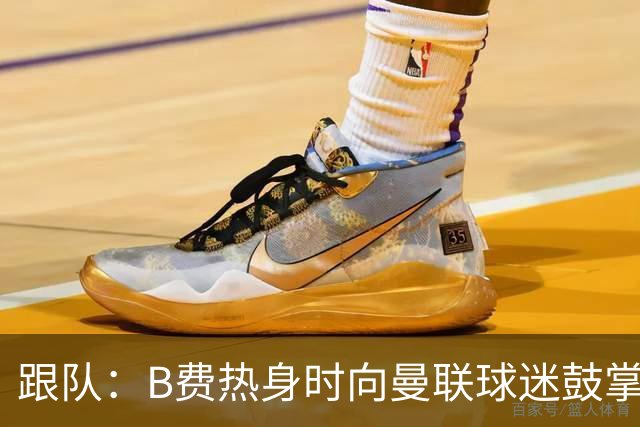 跟队：B费热身时向曼联球迷鼓掌致意，球迷高唱他的名字