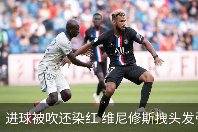 进球被吹还染红 维尼修斯拽头发引众怒！情绪失控正在毁掉他的上限