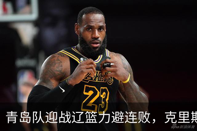 青岛队迎战辽篮力避连败，克里斯让人头疼，刘维伟有望啃下硬骨头