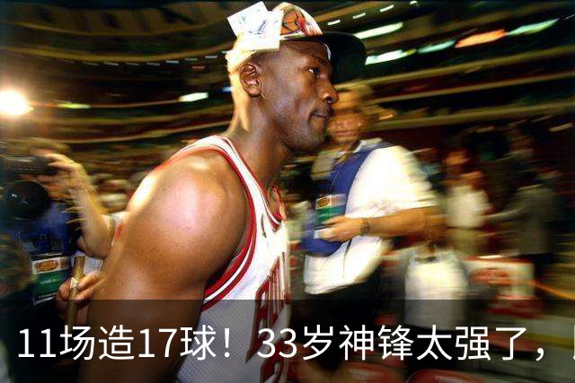 11场造17球！33岁神锋太强了，比姆巴佩更犀利，比哈兰德更全面