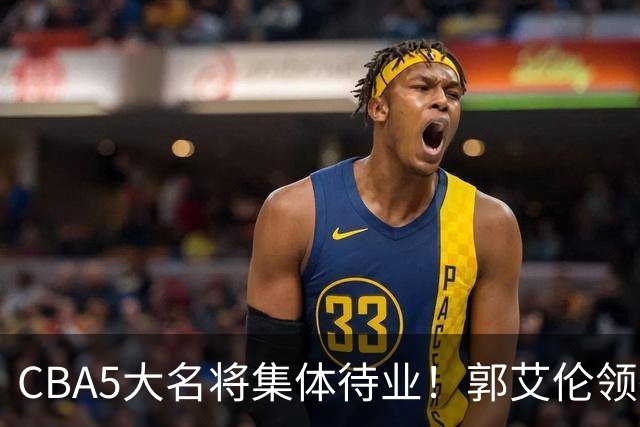 CBA5大名将集体待业！郭艾伦领衔，有人宁拒高薪也不降级